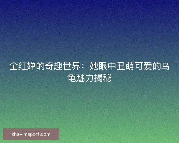 全红婵的奇趣世界：她眼中丑萌可爱的乌龟魅力揭秘