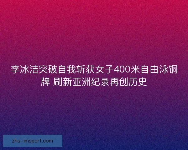 李冰洁突破自我斩获女子400米自由泳铜牌 刷新亚洲纪录再创历史