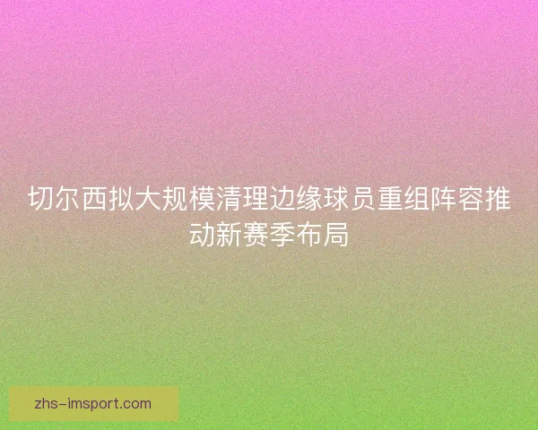 切尔西拟大规模清理边缘球员重组阵容推动新赛季布局
