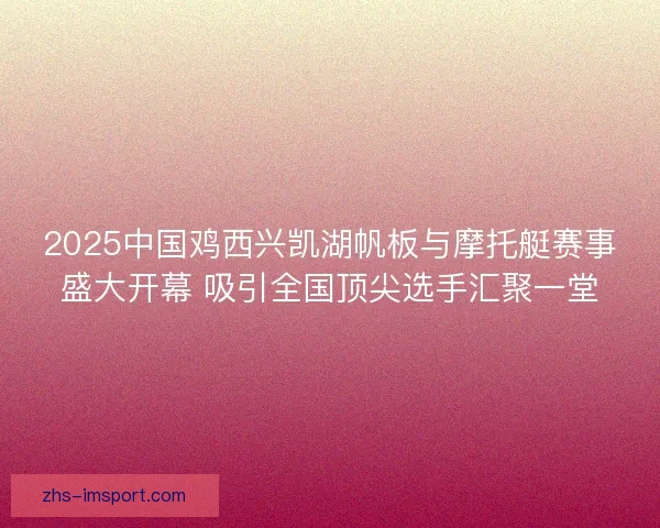 2025中国鸡西兴凯湖帆板与摩托艇赛事盛大开幕 吸引全国顶尖选手汇聚一堂