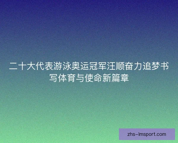 二十大代表游泳奥运冠军汪顺奋力追梦书写体育与使命新篇章